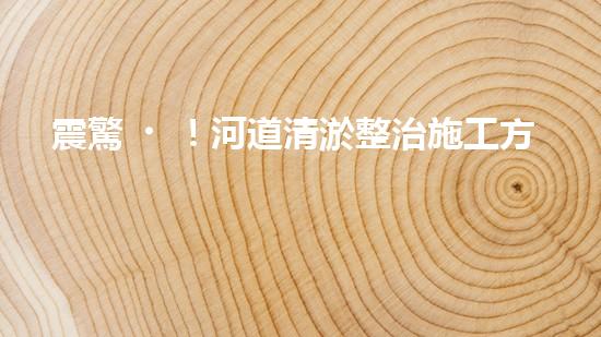 震驚！河道清淤整治施工方案？竟然是這樣？